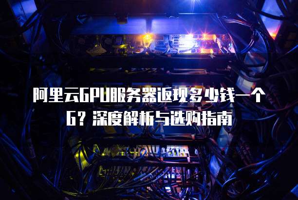 阿里云GPU服务器返现多少钱一个G?深度解析与选购指南