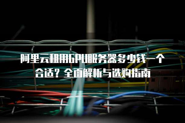 阿里云租用GPU服务器多少钱一个合适?全面解析与选购指南