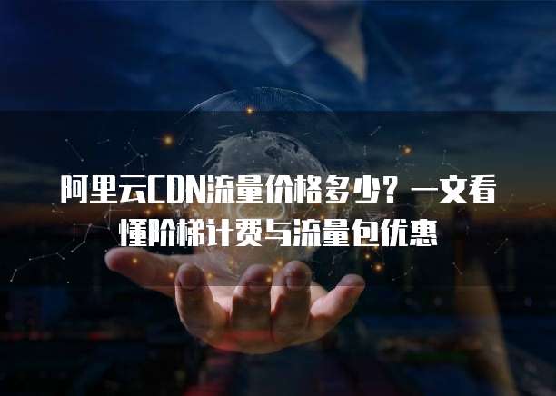 阿里云CDN流量价格多少?一文看懂阶梯计费与流量包优惠