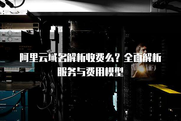 阿里云域名解析收费么?全面解析服务与费用模型
