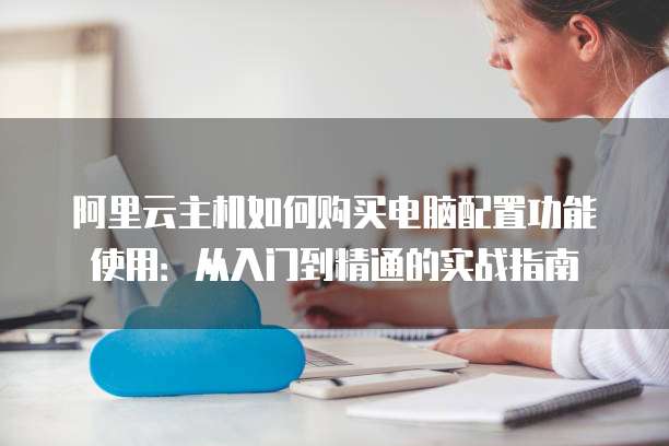 阿里云主机如何购买电脑配置功能使用:从入门到精通的实战指南