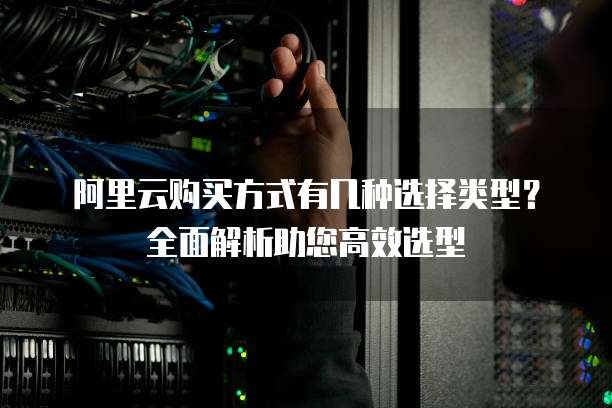 阿里云购买方式有几种选择类型?全面解析助您高效选型