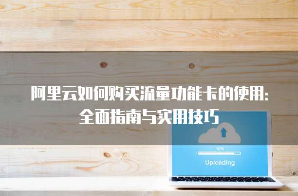 阿里云如何购买流量功能卡的使用:全面指南与实用技巧