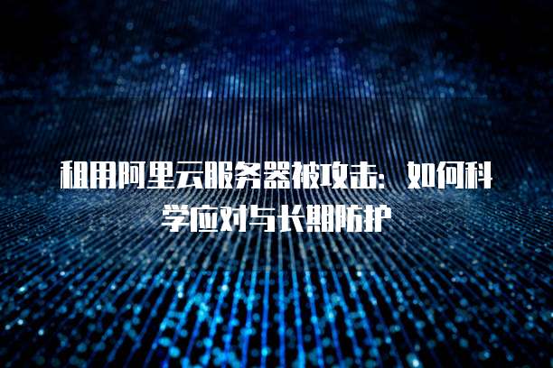 租用阿里云服务器被攻击:如何科学应对与长期防护