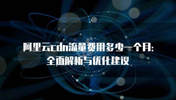 阿里云cdn流量费用多少一个月:全面解析与优化建议