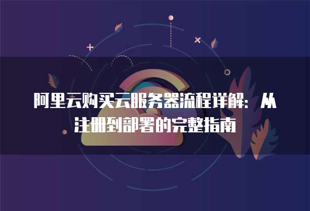 阿里云购买云服务器流程详解:从注册到部署的完整指南