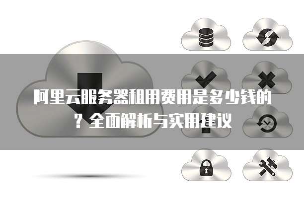 阿里云服务器租用费用是多少钱的?全面解析与实用建议