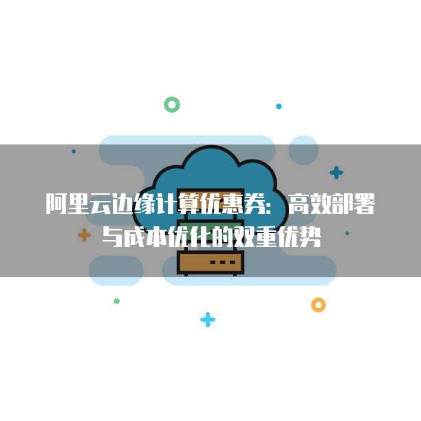 阿里云边缘计算优惠券:高效部署与成本优化的双重优势