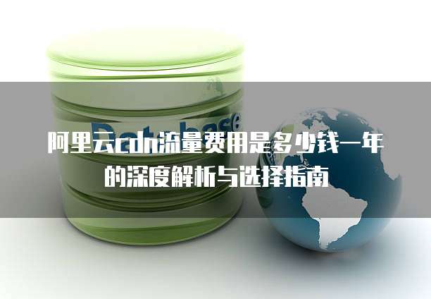阿里云cdn流量费用是多少钱一年的深度解析与选择指南