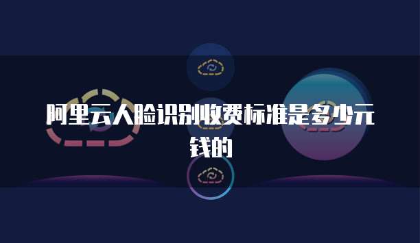 阿里云人脸识别收费标准是多少元钱的