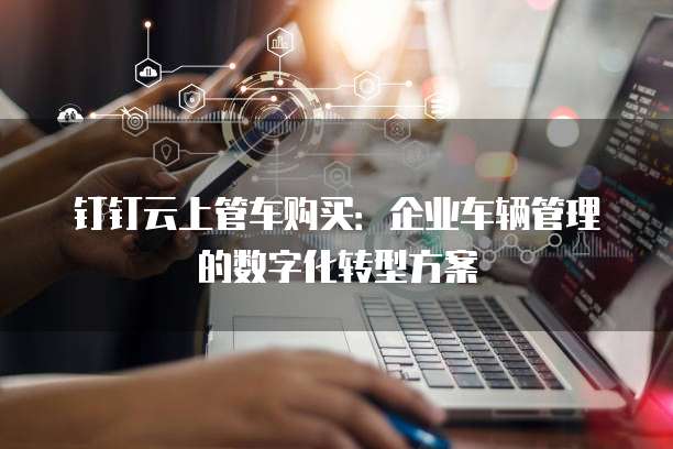钉钉云上管车购买:企业车辆管理的数字化转型方案