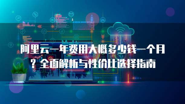 阿里云一年费用大概多少钱一个月?全面解析与性价比选择指南