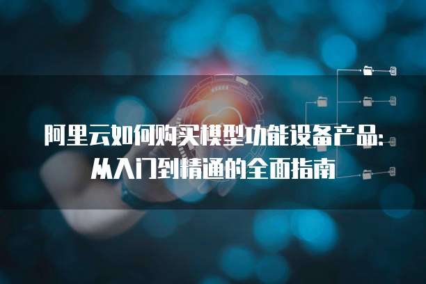 阿里云如何购买模型功能设备产品:从入门到精通的全面指南