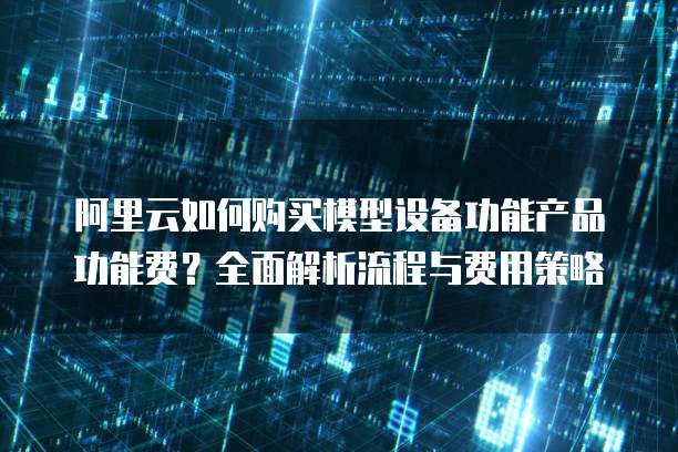 阿里云如何购买模型设备功能产品功能费?全面解析流程与费用策略