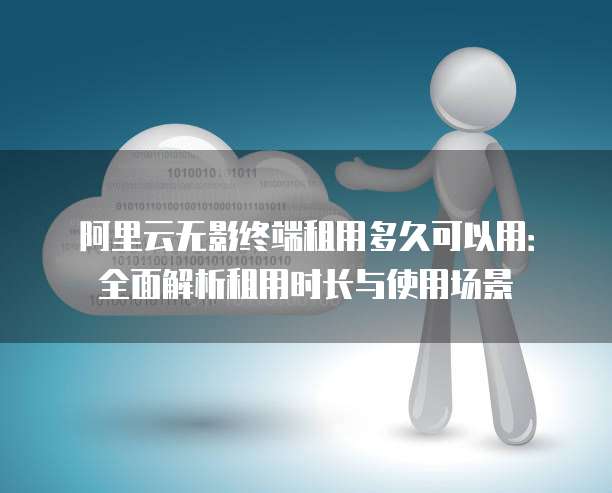 阿里云无影终端租用多久可以用:全面解析租用时长与使用场景