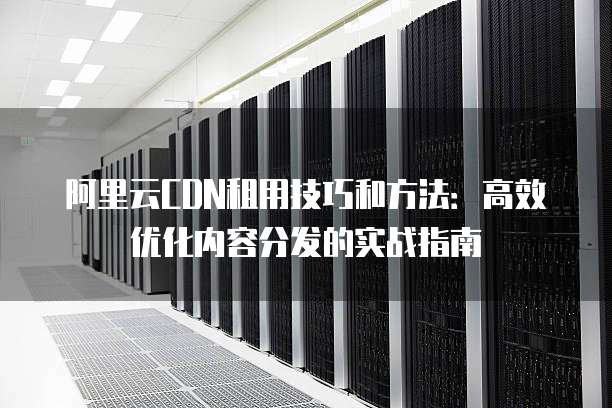 阿里云CDN租用技巧和方法:高效优化内容分发的实战指南