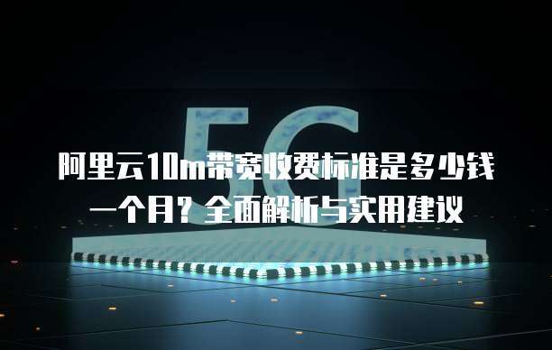 阿里云10m带宽收费标准是多少钱一个月?全面解析与实用建议