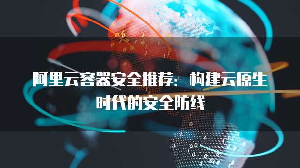 阿里云容器安全推荐:构建云原生时代的安全防线