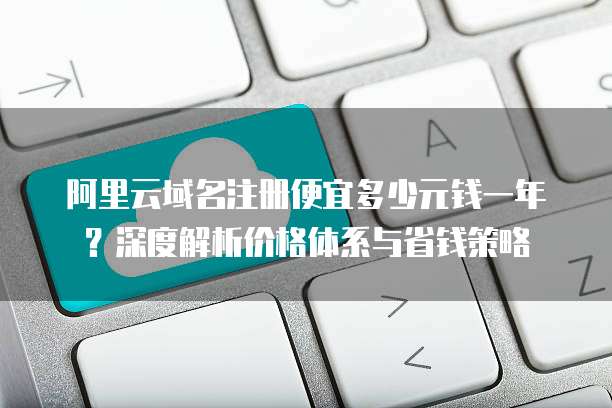阿里云域名注册便宜多少元钱一年?深度解析价格体系与省钱策略