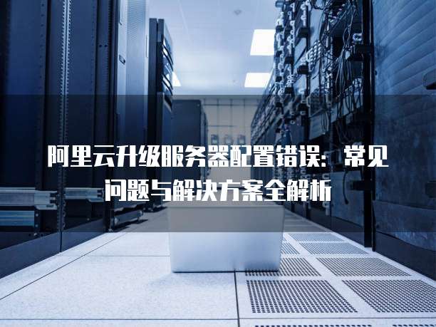 阿里云升级服务器配置错误：常见问题与解决方案全解析