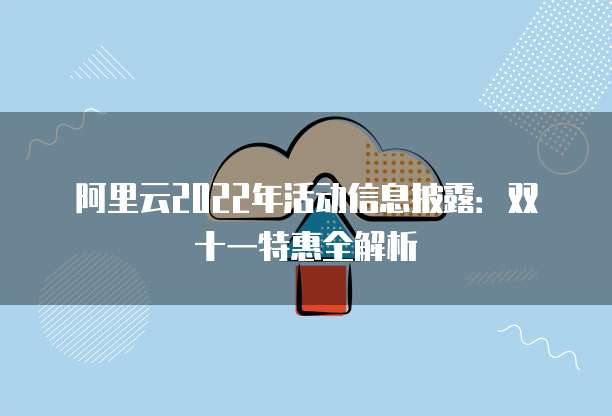 阿里云2022年活动信息披露:双十一特惠全解析