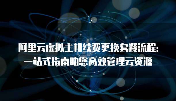 阿里云虚拟主机续费更换套餐流程:一站式指南助您高效管理云资源
