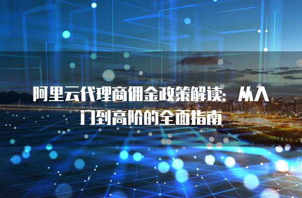 阿里云代理商佣金政策解读:从入门到高阶的全面指南