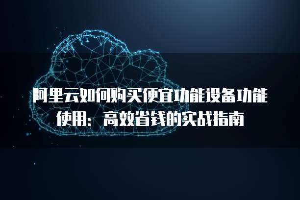 阿里云如何购买便宜功能设备功能使用：高效省钱的实战指南