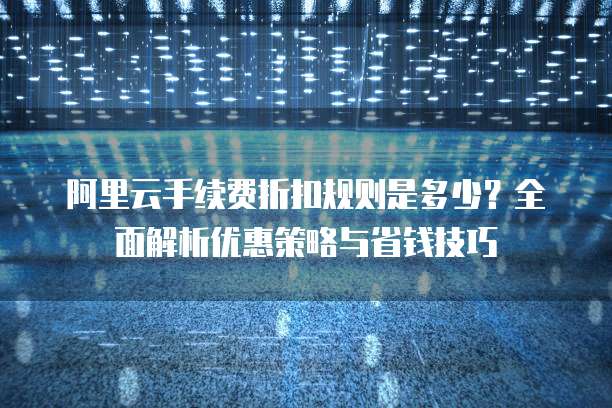 阿里云手续费折扣规则是多少？全面解析优惠策略与省钱技巧