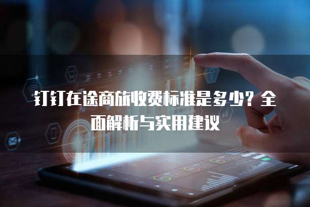 钉钉在途商旅收费标准是多少?全面解析与实用建议