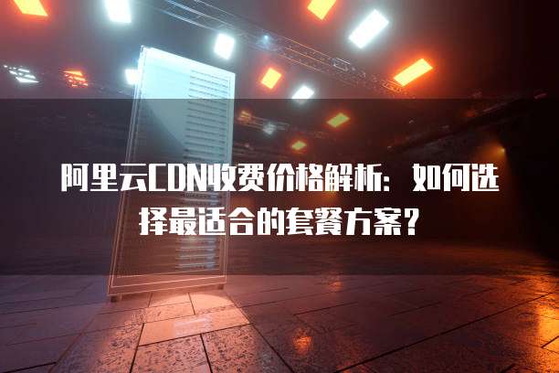 阿里云CDN收费价格解析:如何选择最适合的套餐方案?