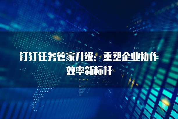 钉钉任务管家升级:重塑企业协作效率新标杆