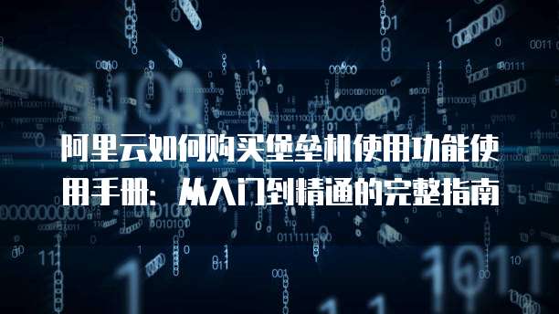 阿里云如何购买堡垒机使用功能使用手册:从入门到精通的完整指南