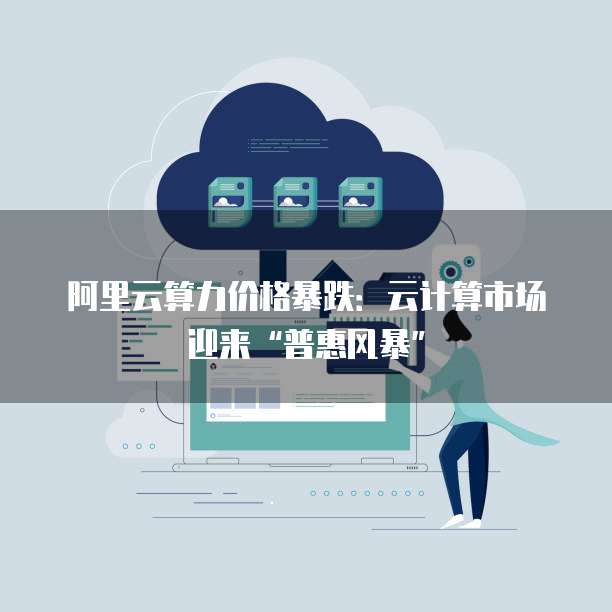 阿里云算力价格暴跌:云计算市场迎来“普惠风暴”