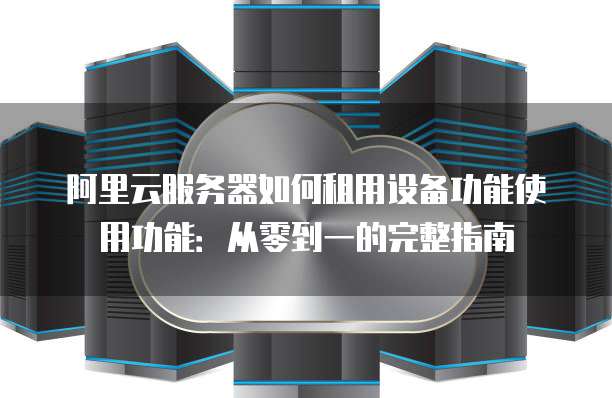 阿里云服务器如何租用设备功能使用功能:从零到一的完整指南