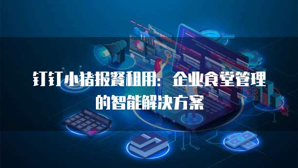 钉钉小猪报餐租用:企业食堂管理的智能解决方案