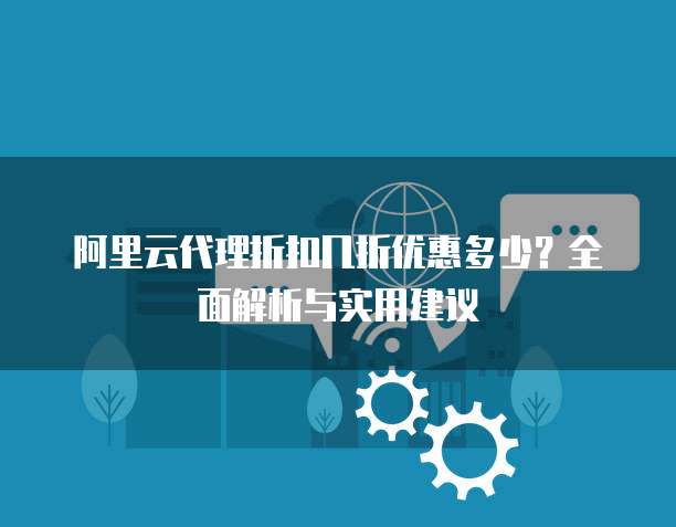 阿里云代理折扣几折优惠多少？全面解析与实用建议