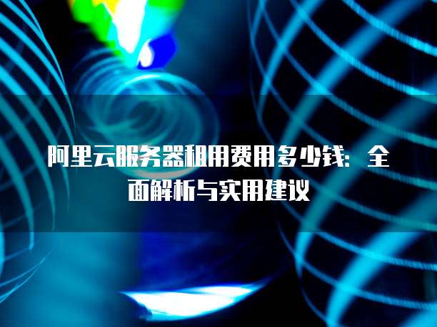 阿里云服务器租用费用多少钱:全面解析与实用建议
