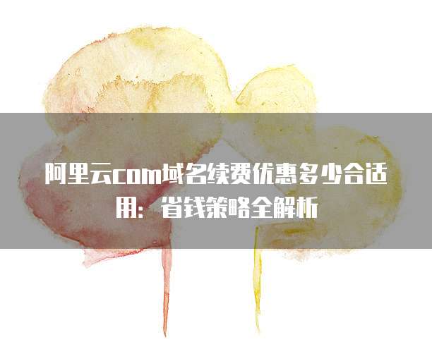 阿里云com域名续费优惠多少合适用:省钱策略全解析