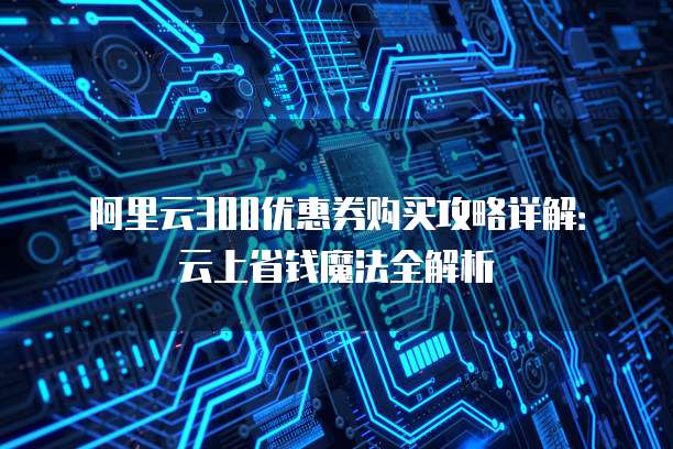 阿里云300优惠券购买攻略详解：云上省钱魔法全解析