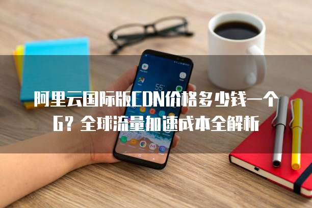 阿里云国际版CDN价格多少钱一个G？全球流量加速成本全解析