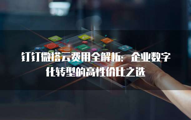 钉钉微搭云费用全解析:企业数字化转型的高性价比之选