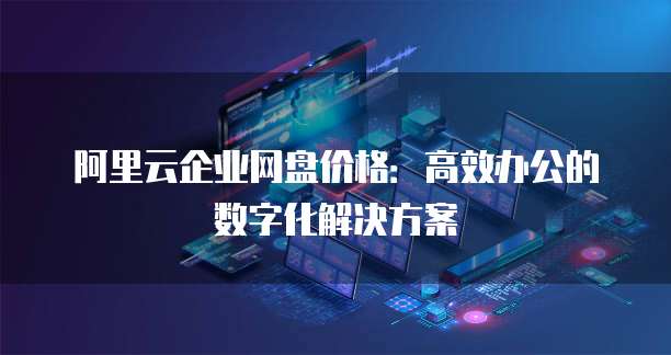 阿里云企业网盘价格:高效办公的数字化解决方案