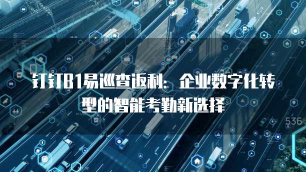 钉钉B1易巡查返利:企业数字化转型的智能考勤新选择