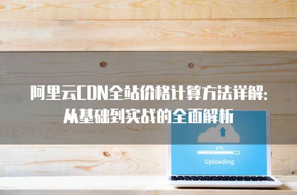 阿里云CDN全站价格计算方法详解:从基础到实战的全面解析