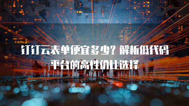 钉钉云表单便宜多少?解析低代码平台的高性价比选择