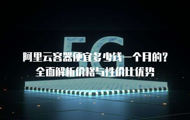 阿里云容器便宜多少钱一个月的?全面解析价格与性价比优势