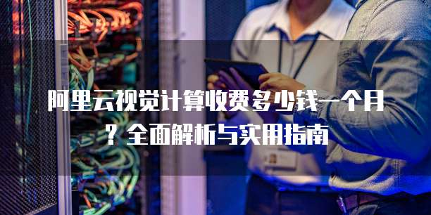 阿里云视觉计算收费多少钱一个月?全面解析与实用指南