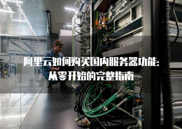 阿里云如何购买国内服务器功能:从零开始的完整指南