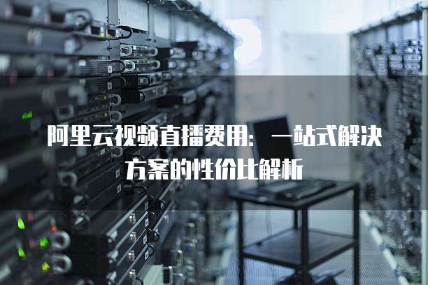 阿里云视频直播费用：一站式解决方案的性价比解析